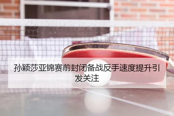 孙颖莎亚锦赛前封闭备战反手速度提升引发关注